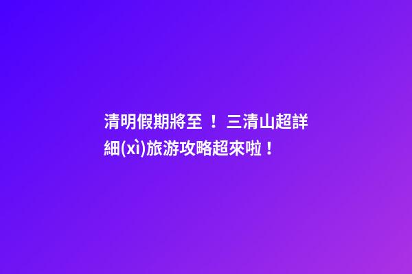 清明假期將至！三清山超詳細(xì)旅游攻略超來啦！